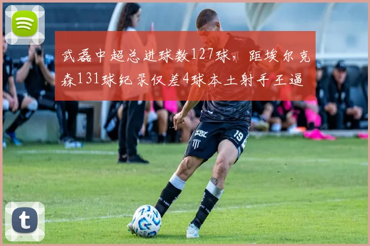 武磊中超总进球数127球，距埃尔克森131球纪录仅差4球本土射手王逼近历史第一