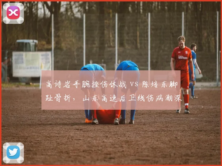 高诗岩手腕挫伤休战 vs 陈培东脚趾骨折,山东高速后卫线伤病潮深度对比
