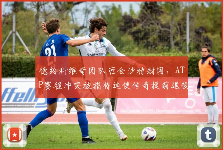德约科维奇团队密会沙特财团，ATP赛程冲突被指将迫使传奇提前退役