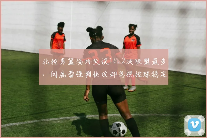 北控男篮场均失误16.2次联盟最多,闵鹿蕾强调快攻却忽视控球稳定性