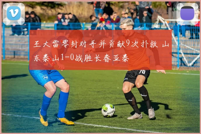 王大雷零封对手并贡献9次扑救 山东泰山1-0战胜长春亚泰