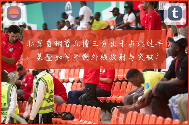 北京首钢曾凡博三分出手占比过半,莱登如何平衡外线投射与突破?